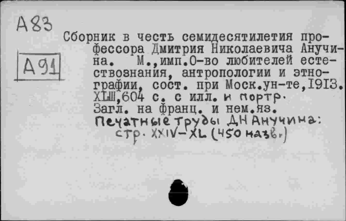 ﻿МІ
Сборник в честь семидесятилетия профессора Дмитрия Николаевича Анучи на. М.,имп.0-во любителей естествознания, антропологии и этнографии, сост. при Моск.ун-те,1913 ХЪШ,604 с. с илл. и портр-Загл. на франц, и нем.яз.
ПечатитруЬы ДНАнчмимаг стр- ХУ IV- XL tHS'O